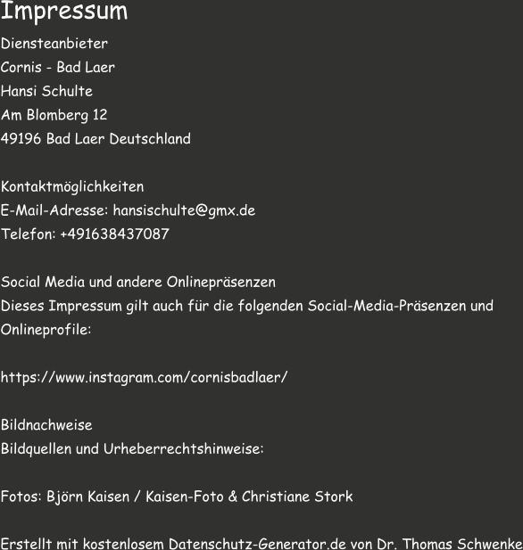 Impressum Diensteanbieter Cornis - Bad Laer Hansi Schulte  Am Blomberg 12  49196 Bad Laer Deutschland  Kontaktmöglichkeiten E-Mail-Adresse: hansischulte@gmx.de Telefon: +491638437087  Social Media und andere Onlinepräsenzen Dieses Impressum gilt auch für die folgenden Social-Media-Präsenzen und  Onlineprofile:  https://www.instagram.com/cornisbadlaer/  Bildnachweise Bildquellen und Urheberrechtshinweise:  Fotos: Björn Kaisen / Kaisen-Foto & Christiane Stork  Erstellt mit kostenlosem Datenschutz-Generator.de von Dr. Thomas Schwenke